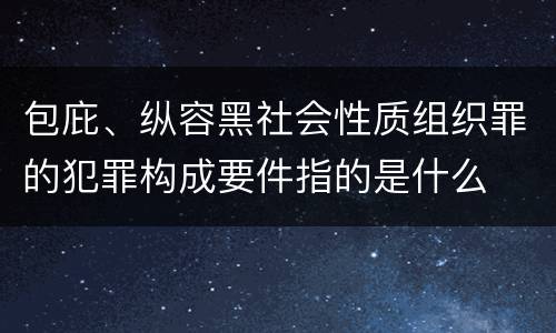 包庇、纵容黑社会性质组织罪的犯罪构成要件指的是什么