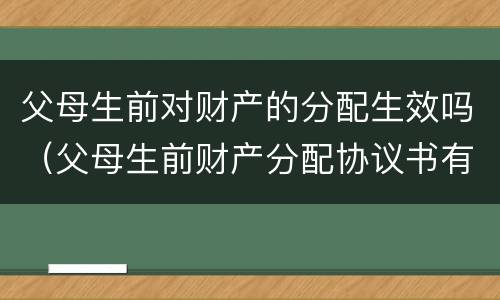 父母生前对财产的分配生效吗（父母生前财产分配协议书有法律效力吗）