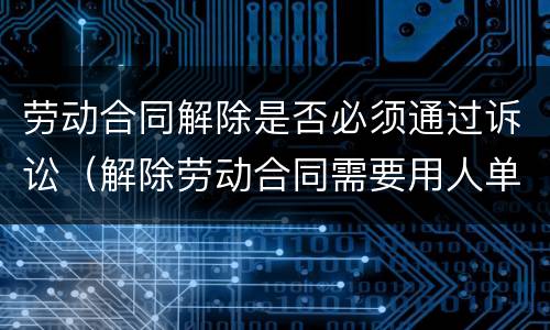 劳动合同解除是否必须通过诉讼（解除劳动合同需要用人单位同意吗）
