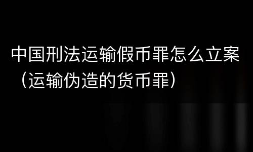 中国刑法运输假币罪怎么立案（运输伪造的货币罪）
