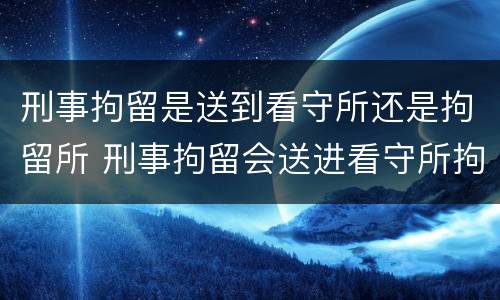 刑事拘留是送到看守所还是拘留所 刑事拘留会送进看守所拘留嘛