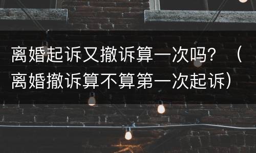 离婚起诉又撤诉算一次吗？（离婚撤诉算不算第一次起诉）