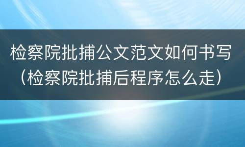 检察院批捕公文范文如何书写（检察院批捕后程序怎么走）