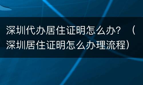 深圳代办居住证明怎么办？（深圳居住证明怎么办理流程）