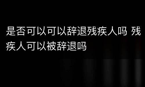 是否可以可以辞退残疾人吗 残疾人可以被辞退吗