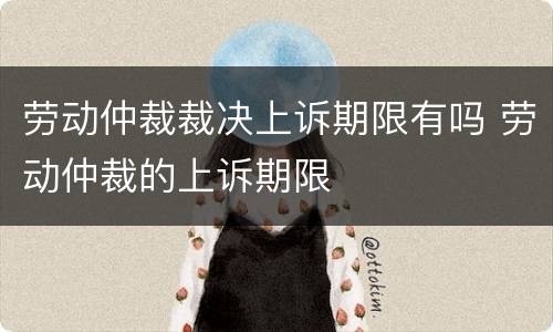 劳动仲裁裁决上诉期限有吗 劳动仲裁的上诉期限