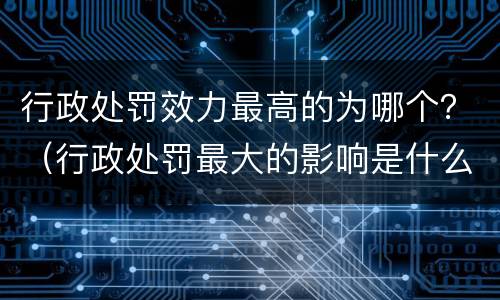 行政处罚效力最高的为哪个？（行政处罚最大的影响是什么）