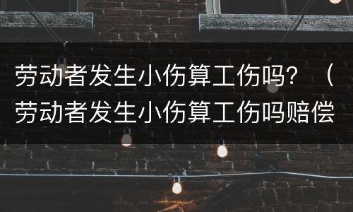 劳动者发生小伤算工伤吗？（劳动者发生小伤算工伤吗赔偿多少）