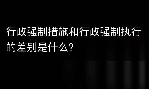 行政强制措施和行政强制执行的差别是什么？