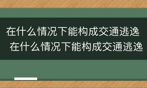 在什么情况下能构成交通逃逸 在什么情况下能构成交通逃逸罪