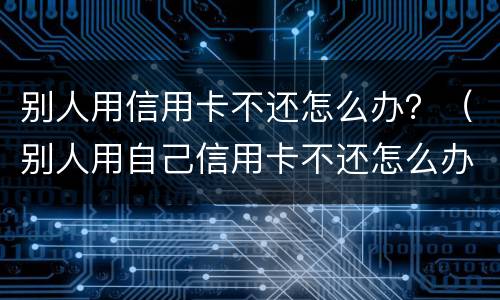 别人用信用卡不还怎么办？（别人用自己信用卡不还怎么办）