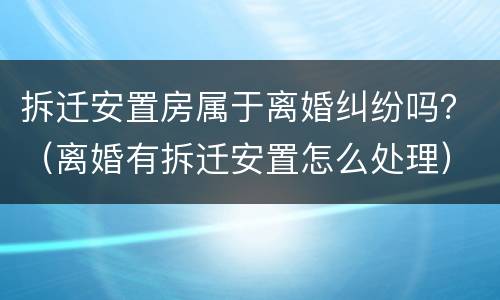 拆迁安置房属于离婚纠纷吗？（离婚有拆迁安置怎么处理）