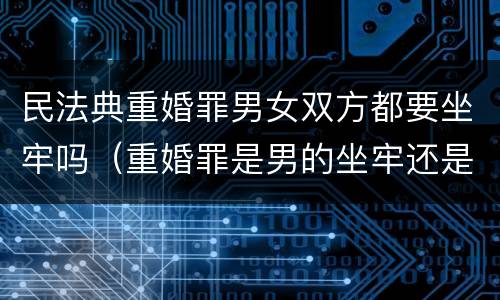 民法典重婚罪男女双方都要坐牢吗（重婚罪是男的坐牢还是女方坐牢）