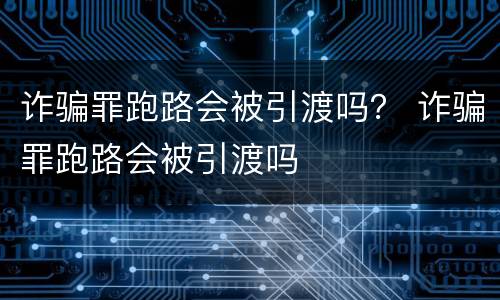 诈骗罪跑路会被引渡吗？ 诈骗罪跑路会被引渡吗