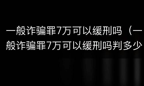 一般诈骗罪7万可以缓刑吗（一般诈骗罪7万可以缓刑吗判多少年）