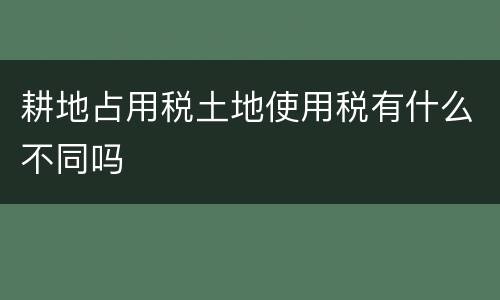 耕地占用税土地使用税有什么不同吗