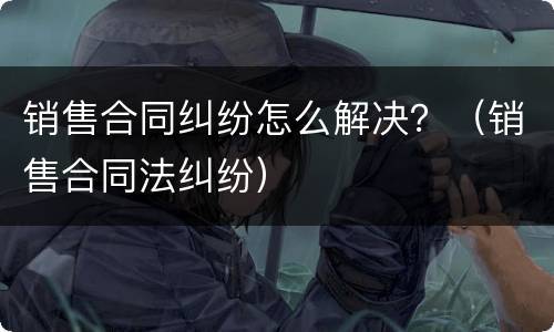 销售合同纠纷怎么解决？（销售合同法纠纷）