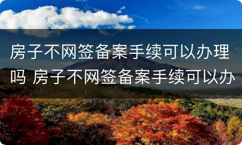 房子不网签备案手续可以办理吗 房子不网签备案手续可以办理吗多少钱