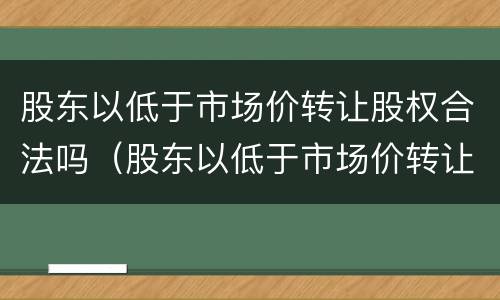 股东以低于市场价转让股权合法吗（股东以低于市场价转让股权合法吗）