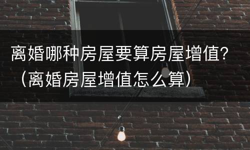 离婚哪种房屋要算房屋增值？（离婚房屋增值怎么算）