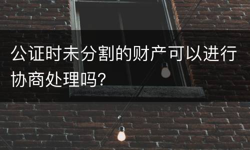 公证时未分割的财产可以进行协商处理吗？