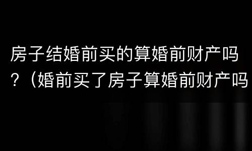 房子结婚前买的算婚前财产吗?（婚前买了房子算婚前财产吗）