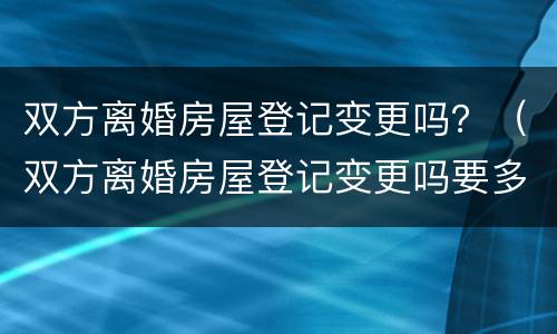 双方离婚房屋登记变更吗？（双方离婚房屋登记变更吗要多久）