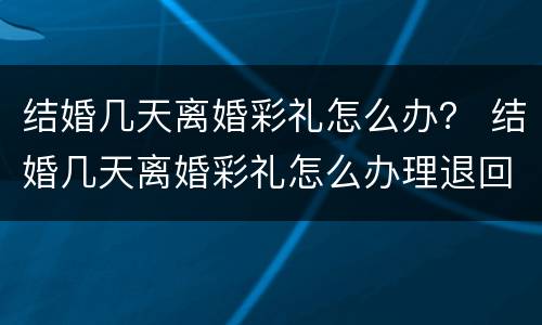结婚几天离婚彩礼怎么办？ 结婚几天离婚彩礼怎么办理退回