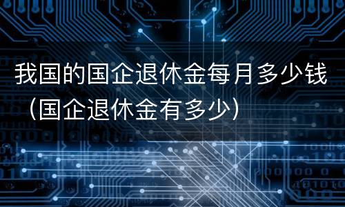 我国的国企退休金每月多少钱（国企退休金有多少）