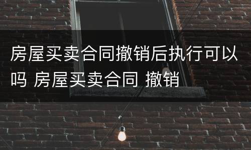 房屋买卖合同撤销后执行可以吗 房屋买卖合同 撤销