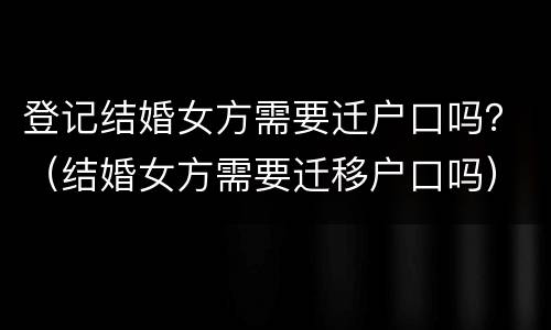 登记结婚女方需要迁户口吗？（结婚女方需要迁移户口吗）
