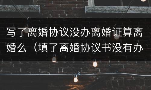 写了离婚协议没办离婚证算离婚么（填了离婚协议书没有办理离婚属于离婚了吗）