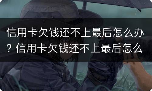 信用卡欠钱还不上最后怎么办? 信用卡欠钱还不上最后怎么办了
