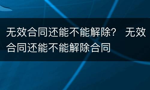 无效合同还能不能解除？ 无效合同还能不能解除合同
