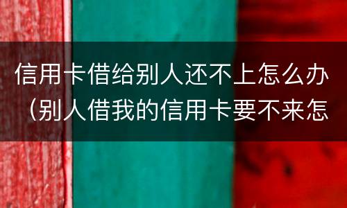 信用卡借给别人还不上怎么办（别人借我的信用卡要不来怎么办）