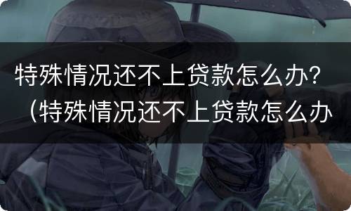 特殊情况还不上贷款怎么办？（特殊情况还不上贷款怎么办手续）