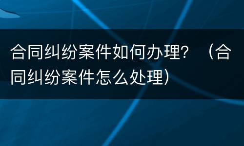 合同纠纷案件如何办理？（合同纠纷案件怎么处理）