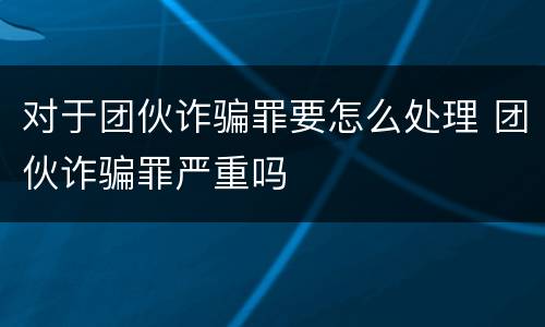 对于团伙诈骗罪要怎么处理 团伙诈骗罪严重吗
