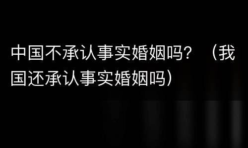 中国不承认事实婚姻吗？（我国还承认事实婚姻吗）