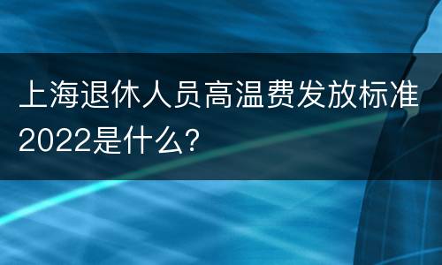 上海退休人员高温费发放标准2022是什么？