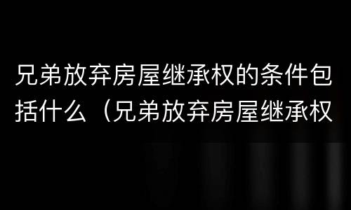 兄弟放弃房屋继承权的条件包括什么（兄弟放弃房屋继承权的条件包括什么呢）