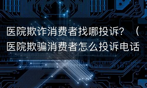 医院欺诈消费者找哪投诉？（医院欺骗消费者怎么投诉电话）