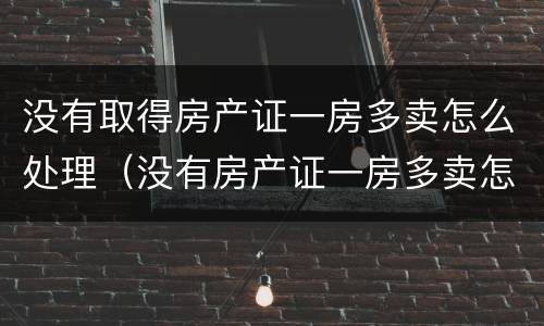 没有取得房产证一房多卖怎么处理（没有房产证一房多卖怎么办）