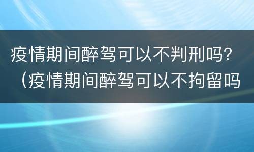 疫情期间醉驾可以不判刑吗？（疫情期间醉驾可以不拘留吗）