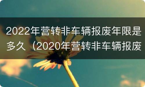 2022年营转非车辆报废年限是多久（2020年营转非车辆报废年限）