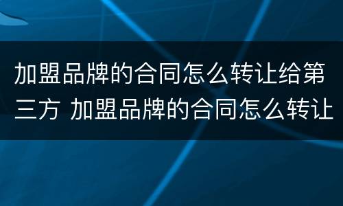 加盟品牌的合同怎么转让给第三方 加盟品牌的合同怎么转让给第三方合同