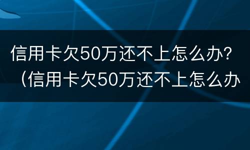 信用卡欠50万还不上怎么办？（信用卡欠50万还不上怎么办呀）