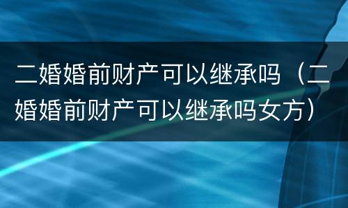 二婚婚前财产可以继承吗（二婚婚前财产可以继承吗女方）
