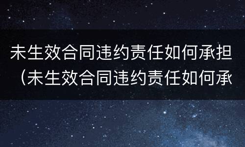 未生效合同违约责任如何承担（未生效合同违约责任如何承担的）