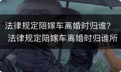 法律规定陪嫁车离婚时归谁？ 法律规定陪嫁车离婚时归谁所有